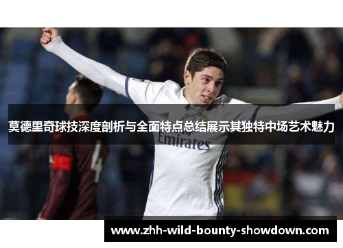 莫德里奇球技深度剖析与全面特点总结展示其独特中场艺术魅力