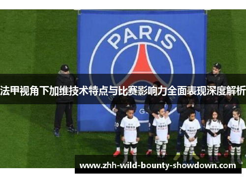 法甲视角下加维技术特点与比赛影响力全面表现深度解析