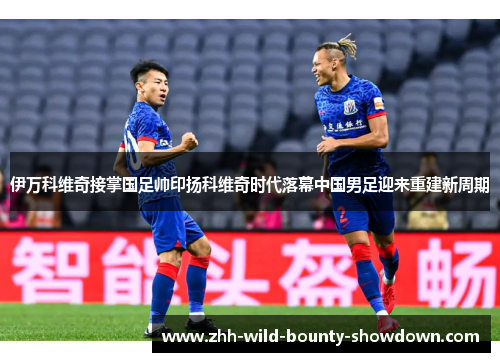 伊万科维奇接掌国足帅印扬科维奇时代落幕中国男足迎来重建新周期