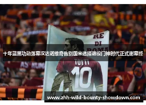 十年蓝黑功勋落幕汉达诺维奇告别国米选择退役门神时代正式谢幕终 十年蓝黑功勋落幕汉达诺维奇告别国米选择退役门神时代正式谢幕终