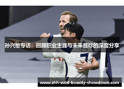 孙兴慜专访：回顾职业生涯与未来目标的深度分享