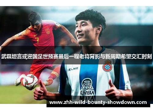 武磊坦言或迎国足世预赛最后一程老将背影与新周期希望交汇时刻