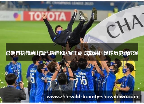 洪明甫执教蔚山现代缔造K联赛王朝 成就韩国足球历史新辉煌