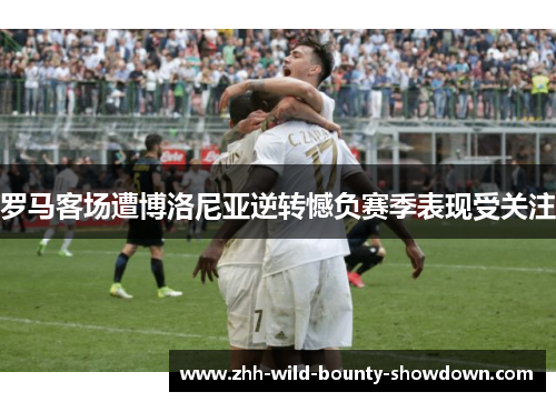 罗马客场遭博洛尼亚逆转憾负赛季表现受关注