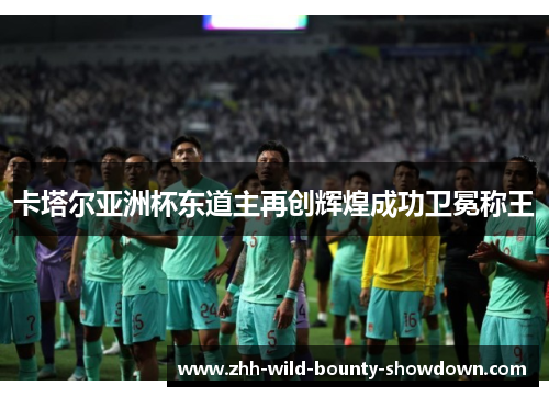 卡塔尔亚洲杯东道主再创辉煌成功卫冕称王