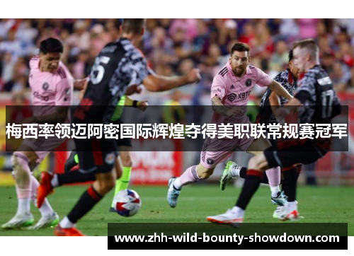 梅西率领迈阿密国际辉煌夺得美职联常规赛冠军