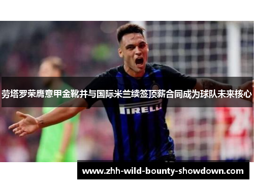 劳塔罗荣膺意甲金靴并与国际米兰续签顶薪合同成为球队未来核心 劳塔罗荣膺意甲金靴并与国际米兰续签顶薪合同成为球队未来核心