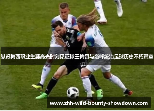 纵览梅西职业生涯高光时刻见证球王传奇与巅峰统治足球历史不朽篇章